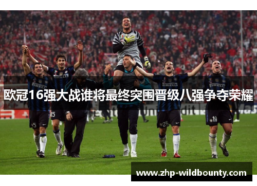 欧冠16强大战谁将最终突围晋级八强争夺荣耀