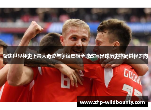 聚焦世界杯史上最大奇迹与争议震撼全球改写足球历史格局进程走向