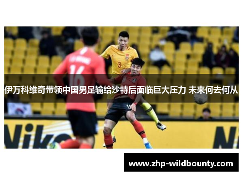 伊万科维奇带领中国男足输给沙特后面临巨大压力 未来何去何从