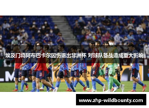 埃及门将阿布巴卡尔因伤退出非洲杯 对球队备战造成重大影响