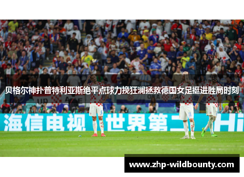 贝格尔神扑普特利亚斯绝平点球力挽狂澜拯救德国女足挺进胜局时刻 贝格尔神扑普特利亚斯绝平点球力挽狂澜拯救德国女足挺进胜局时刻